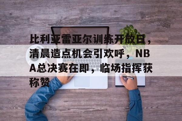 LOL-比利亚雷亚尔训练开放日，清晨造点机会引欢呼，NBA总决赛在即，临场指挥获称赞的简单介绍